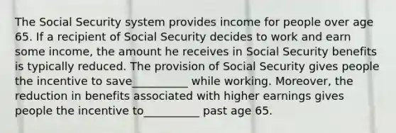 The Social Security system provides income for people over age 65. If a recipient of Social Security decides to work and earn some income, the amount he receives in Social Security benefits is typically reduced. The provision of Social Security gives people the incentive to save__________ while working. Moreover, the reduction in benefits associated with higher earnings gives people the incentive to__________ past age 65.