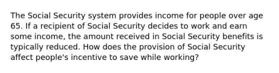 The Social Security system provides income for people over age 65. If a recipient of Social Security decides to work and earn some income, the amount received in Social Security benefits is typically reduced. How does the provision of Social Security affect people's incentive to save while working?