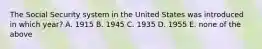 The Social Security system in the United States was introduced in which​ year? A. 1915 B. 1945 C. 1935 D. 1955 E. none of the above