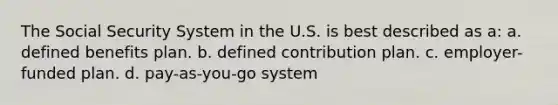 The Social Security System in the U.S. is best described as a: a. defined benefits plan. b. defined contribution plan. c. employer-funded plan. d. pay-as-you-go system