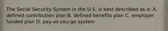 The Social Security System in the U.S. is best described as a: A. defined contribution plan B. defined benefits plan C. employer funded plan D. pay-as-you-go system