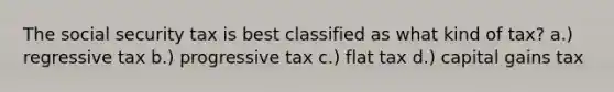 The social security tax is best classified as what kind of tax? a.) regressive tax b.) progressive tax c.) flat tax d.) capital gains tax