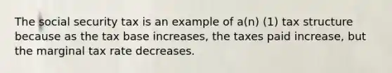 The social security tax is an example of a(n) (1) tax structure because as the tax base increases, the taxes paid increase, but the marginal tax rate decreases.