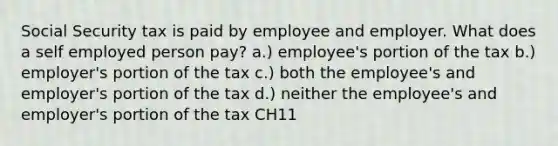 Social Security tax is paid by employee and employer. What does a self employed person pay? a.) employee's portion of the tax b.) employer's portion of the tax c.) both the employee's and employer's portion of the tax d.) neither the employee's and employer's portion of the tax CH11