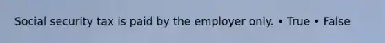 Social security tax is paid by the employer only. • True • False