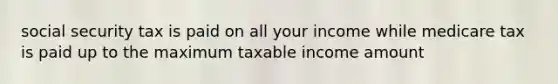 social security tax is paid on all your income while medicare tax is paid up to the maximum taxable income amount