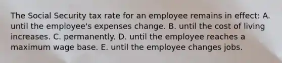 The Social Security tax rate for an employee remains in effect: A. until the employee's expenses change. B. until the cost of living increases. C. permanently. D. until the employee reaches a maximum wage base. E. until the employee changes jobs.