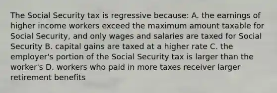 The Social Security tax is regressive because: A. the earnings of higher income workers exceed the maximum amount taxable for Social Security, and only wages and salaries are taxed for Social Security B. capital gains are taxed at a higher rate C. the employer's portion of the Social Security tax is larger than the worker's D. workers who paid in more taxes receiver larger retirement benefits