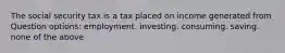 The social security tax is a tax placed on income generated from Question options: employment. investing. consuming. saving. none of the above