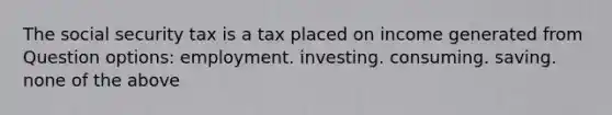 The social security tax is a tax placed on income generated from Question options: employment. investing. consuming. saving. none of the above