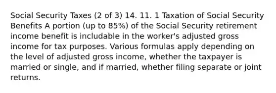 Social Security Taxes (2 of 3) 14. 11. 1 Taxation of Social Security Benefits A portion (up to 85%) of the Social Security retirement income benefit is includable in the worker's adjusted gross income for tax purposes. Various formulas apply depending on the level of adjusted gross income, whether the taxpayer is married or single, and if married, whether filing separate or joint returns.