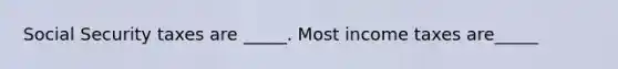 Social Security taxes are _____. Most income taxes are_____