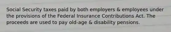 Social Security taxes paid by both employers & employees under the provisions of the Federal Insurance Contributions Act. The proceeds are used to pay old-age & disability pensions.