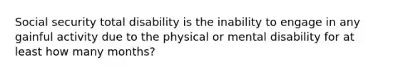 Social security total disability is the inability to engage in any gainful activity due to the physical or mental disability for at least how many months?