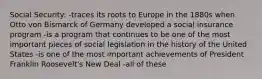 Social Security: -traces its roots to Europe in the 1880s when Otto von Bismarck of Germany developed a social insurance program -is a program that continues to be one of the most important pieces of social legislation in the history of the United States -is one of the most important achievements of President Franklin Roosevelt's New Deal -all of these