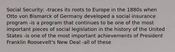 Social Security: -traces its roots to Europe in the 1880s when Otto von Bismarck of Germany developed a social insurance program -is a program that continues to be one of the most important pieces of social legislation in the history of the United States -is one of the most important achievements of President Franklin Roosevelt's New Deal -all of these
