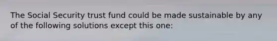 The Social Security trust fund could be made sustainable by any of the following solutions except this one: