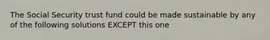 The Social Security trust fund could be made sustainable by any of the following solutions EXCEPT this one