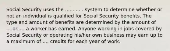 Social Security uses the ............ system to determine whether or not an individual is qualified for Social Security benefits. The type and amount of benefits are determined by the amount of ....or..... a worker has earned. Anyone working in jobs covered by Social Security or operating his/her own business may earn up to a maximum of .... credits for each year of work.