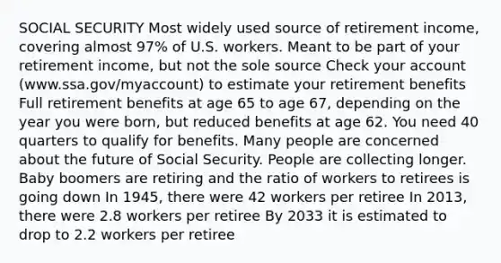 SOCIAL SECURITY Most widely used source of retirement income, covering almost 97% of U.S. workers. Meant to be part of your retirement income, but not the sole source Check your account (www.ssa.gov/myaccount) to estimate your retirement benefits Full retirement benefits at age 65 to age 67, depending on the year you were born, but reduced benefits at age 62. You need 40 quarters to qualify for benefits. Many people are concerned about the future of Social Security. People are collecting longer. Baby boomers are retiring and the ratio of workers to retirees is going down In 1945, there were 42 workers per retiree In 2013, there were 2.8 workers per retiree By 2033 it is estimated to drop to 2.2 workers per retiree