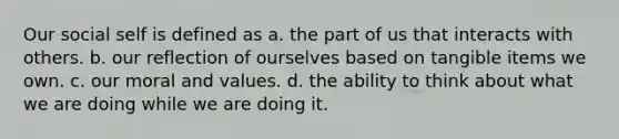 Our social self is defined as a. the part of us that interacts with others. b. our reflection of ourselves based on tangible items we own. c. our moral and values. d. the ability to think about what we are doing while we are doing it.