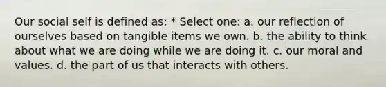 Our social self is defined as: * Select one: a. our reflection of ourselves based on tangible items we own. b. the ability to think about what we are doing while we are doing it. c. our moral and values. d. the part of us that interacts with others.