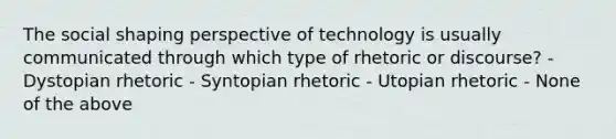 The social shaping perspective of technology is usually communicated through which type of rhetoric or discourse? - Dystopian rhetoric - Syntopian rhetoric - Utopian rhetoric - None of the above