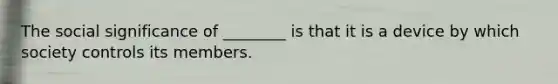 The social significance of ________ is that it is a device by which society controls its members.