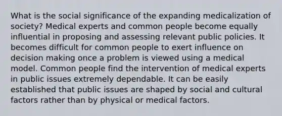 What is the social significance of the expanding medicalization of society? Medical experts and common people become equally influential in proposing and assessing relevant public policies. It becomes difficult for common people to exert influence on decision making once a problem is viewed using a medical model. Common people find the intervention of medical experts in public issues extremely dependable. It can be easily established that public issues are shaped by social and cultural factors rather than by physical or medical factors.