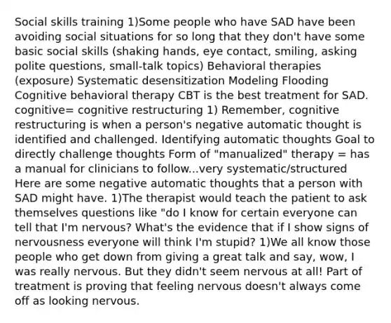 Social skills training 1)Some people who have SAD have been avoiding social situations for so long that they don't have some basic social skills (shaking hands, eye contact, smiling, asking polite questions, small-talk topics) Behavioral therapies (exposure) Systematic desensitization Modeling Flooding Cognitive behavioral therapy CBT is the best treatment for SAD. cognitive= cognitive restructuring 1) Remember, cognitive restructuring is when a person's negative automatic thought is identified and challenged. Identifying automatic thoughts Goal to directly challenge thoughts Form of "manualized" therapy = has a manual for clinicians to follow...very systematic/structured Here are some negative automatic thoughts that a person with SAD might have. 1)The therapist would teach the patient to ask themselves questions like "do I know for certain everyone can tell that I'm nervous? What's the evidence that if I show signs of nervousness everyone will think I'm stupid? 1)We all know those people who get down from giving a great talk and say, wow, I was really nervous. But they didn't seem nervous at all! Part of treatment is proving that feeling nervous doesn't always come off as looking nervous.