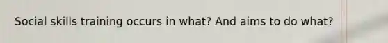 Social skills training occurs in what? And aims to do what?