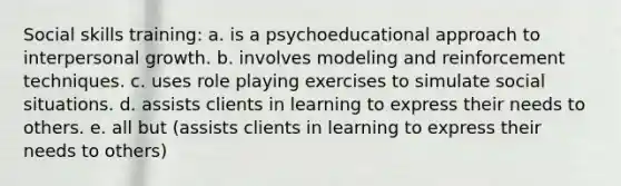 Social skills training: a. is a psychoeducational approach to interpersonal growth. b. involves modeling and reinforcement techniques. c. uses role playing exercises to simulate social situations. d. assists clients in learning to express their needs to others. e. all but (assists clients in learning to express their needs to others)