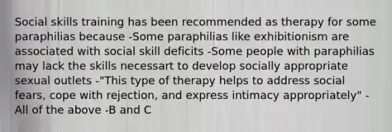 Social skills training has been recommended as therapy for some paraphilias because -Some paraphilias like exhibitionism are associated with social skill deficits -Some people with paraphilias may lack the skills necessart to develop socially appropriate sexual outlets -"This type of therapy helps to address social fears, cope with rejection, and express intimacy appropriately" -All of the above -B and C