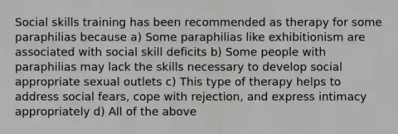 Social skills training has been recommended as therapy for some paraphilias because a) Some paraphilias like exhibitionism are associated with social skill deficits b) Some people with paraphilias may lack the skills necessary to develop social appropriate sexual outlets c) This type of therapy helps to address social fears, cope with rejection, and express intimacy appropriately d) All of the above