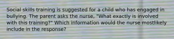 Social skills training is suggested for a child who has engaged in bullying. The parent asks the nurse, "What exactly is involved with this training?" Which information would the nurse mostlikely include in the response?