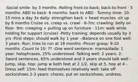 -Social smile- by 3 months -Rolling front-to-back; back-to-front ​· 5 months: ABD to back· 6 months: back to ABD · Tummy time: 10-15 mins a day 3x daily: strengthen back + head muscles -sit up by 8 months Cruise vs. creep vs. crawl · 6-7m: crawling: belly on floor​· 9m: creeping + pulling up on furniture ​· 11m: walk while holding for support​ (cruise) -Potty training: depends usually by 3 yrs -First steps: should walk by 1 year --Balance on one foot well: 3 years -Run: tries to run at 18 months -Pincer grasp: 9-10 months -Count to 10: ?? -One word sentence- mama/dada: 1 year: holophrases, 25% understood​ -Talking well: 2 years: 2-3word sentences, 65% understood and 3 years should talk well -Jump, skip, hop: jump w both feet at 2 1/2, skip at 5, hop at 4 -Dress self: 15m: feed themselves relatively well: take off socks/shoes​ 2-3 years: chores, put on socks/shoes, undress.