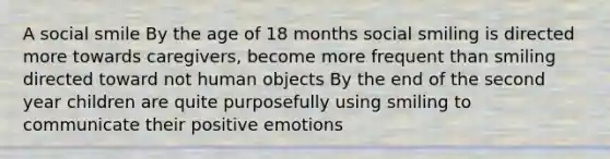 A social smile By the age of 18 months social smiling is directed more towards caregivers, become more frequent than smiling directed toward not human objects By the end of the second year children are quite purposefully using smiling to communicate their positive emotions