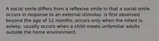 A social smile differs from a reflexive smile in that a social smile occurs in response to an external stimulus. is first observed beyond the age of 12 months. occurs only when the infant is asleep. usually occurs when a child meets unfamiliar adults outside the home environment.