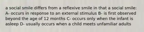 a social smile differs from a reflexive smile in that a social smile: A- occurs in response to an external stimulus B- is first observed beyond the age of 12 months C- occurs only when the infant is asleep D- usually occurs when a child meets unfamiliar adults