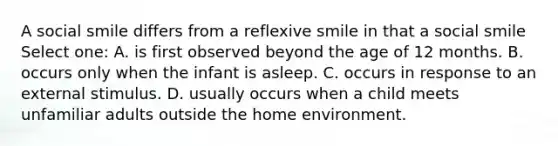 A social smile differs from a reflexive smile in that a social smile Select one: A. is first observed beyond the age of 12 months. B. occurs only when the infant is asleep. C. occurs in response to an external stimulus. D. usually occurs when a child meets unfamiliar adults outside the home environment.