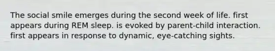 The social smile emerges during the second week of life. first appears during REM sleep. is evoked by parent-child interaction. first appears in response to dynamic, eye-catching sights.