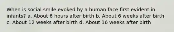 When is social smile evoked by a human face first evident in infants? a. About 6 hours after birth b. About 6 weeks after birth c. About 12 weeks after birth d. About 16 weeks after birth