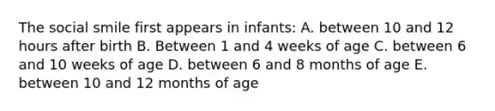 The social smile first appears in infants: A. between 10 and 12 hours after birth B. Between 1 and 4 weeks of age C. between 6 and 10 weeks of age D. between 6 and 8 months of age E. between 10 and 12 months of age