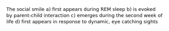 The social smile a) first appears during REM sleep b) is evoked by parent-child interaction c) emerges during the second week of life d) first appears in response to dynamic, eye catching sights