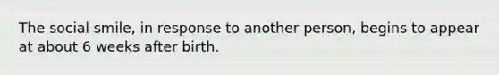 The social smile, in response to another person, begins to appear at about 6 weeks after birth.