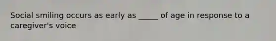 Social smiling occurs as early as _____ of age in response to a caregiver's voice