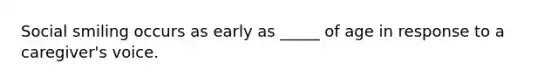 Social smiling occurs as early as _____ of age in response to a caregiver's voice.