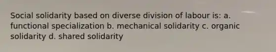 Social solidarity based on diverse division of labour is: a. functional specialization b. mechanical solidarity c. organic solidarity d. shared solidarity