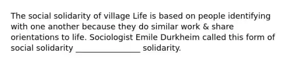 The social solidarity of village Life is based on people identifying with one another because they do similar work & share orientations to life. Sociologist Emile Durkheim called this form of social solidarity ________________ solidarity.