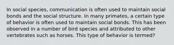 In social species, communication is often used to maintain social bonds and the social structure. In many primates, a certain type of behavior is often used to maintain social bonds. This has been observed in a number of bird species and attributed to other vertebrates such as horses. This type of behavior is termed?